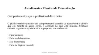 Atendimento - Técnicas de Comunicação
Comportamentos que o profissional deve evitar
O profissional deve manter um comportamento coerente de acordo com o cliente
que tem perante si, assim como, o contexto no qual está inserido. Contudo
existem alguns comportamentos impróprios, nomeadamente:
• Falar demais;
• Falar mal dos outros;
• Mal-humorado;
• Falta de higiene pessoal;
Facilitador - Bernardo Quintela
 