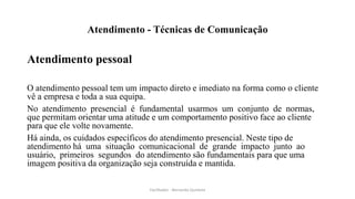 Atendimento - Técnicas de Comunicação
Atendimento pessoal
O atendimento pessoal tem um impacto direto e imediato na forma como o cliente
vê a empresa e toda a sua equipa.
No atendimento presencial é fundamental usarmos um conjunto de normas,
que permitam orientar uma atitude e um comportamento positivo face ao cliente
para que ele volte novamente.
Há ainda, os cuidados específicos do atendimento presencial. Neste tipo de
atendimento há uma situação comunicacional de grande impacto junto ao
usuário, primeiros segundos do atendimento são fundamentais para que uma
imagem positiva da organização seja construída e mantida.
Facilitador - Bernardo Quintela
 