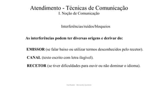 Atendimento - Técnicas de Comunicação
I. Noção de Comunicação
Interferências/ruídos/bloqueios
As interferências podem ter diversas origens e derivar do:
EMISSOR (se falar baixo ou utilizar termos desconhecidos pelo recetor).
CANAL (texto escrito com letra ilegível).
RECETOR (se tiver dificuldades para ouvir ou não dominar o idioma).
Facilitador - Bernardo Quintela
 