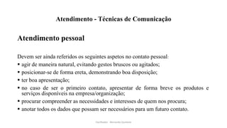 Atendimento - Técnicas de Comunicação
Atendimento pessoal
Devem ser ainda referidos os seguintes aspetos no contato pessoal:
 agir de maneira natural, evitando gestos bruscos ou agitados;
 posicionar-se de forma ereta, demonstrando boa disposição;
 ter boa apresentação;
 no caso de ser o primeiro contato, apresentar de forma breve os produtos e
serviços disponíveis na empresa/organização;
 procurar compreender as necessidades e interesses de quem nos procura;
 anotar todos os dados que possam ser necessários para um futuro contato.
Facilitador - Bernardo Quintela
 