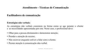 Atendimento - Técnicas de Comunicação
Facilitadores de comunicação
Estratégias não verbais:
As estratégias não verbais consistem na forma como se age perante o cliente
e as necessidades apresentadas por este. Neste caso, o profissional deve:
• Olhar para a pessoa diretamente e demonstrar atenção;
• Prender a atenção do recetor;
• Não escrever enquanto estiver a falar com o cliente;
• Prestar atenção à comunicação não-verbal.
Facilitador - Bernardo Quintela
 