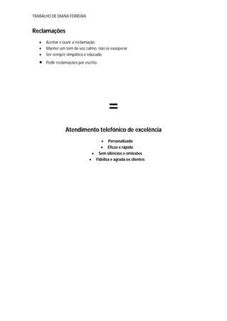 TRABALHO DE DIANA FERREIRA
Reclamações
 Aceitar e ouvir a reclamação
 Manter um tom de voz calmo, não se exasperar
 Ser sempre simpático e educado
 Pedir reclamações por escrito
₌
Atendimento telefónico de excelência
 Personalizado
 Eficaz e rápido
 Sem silêncios e omissões
 Fideliza e agrada os clientes
 