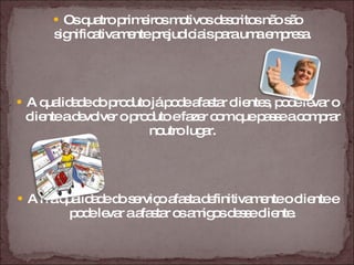 Os quatro primeiros motivos descritos não são significativamente prejudiciais para uma empresa. A qualidade do produto já pode afastar clientes, pode levar o cliente a devolver o produto e fazer com que passe a comprar noutro lugar. A má qualidade do serviço afasta definitivamente o cliente e pode levar a afastar os amigos desse cliente. 