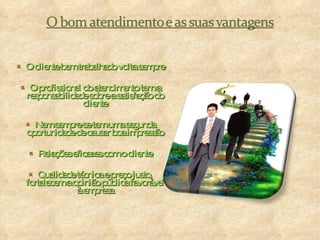 O cliente bem trabalhado volta sempre O profissional do atendimento tem a responsabilidade sobre a satisfação do cliente Nem sempre se tem uma segunda oportunidade de causar boa impressão Relações eficazes com o cliente Qualidade técnica e preço justo, fortalecem a opinião pública favorável à empresa 