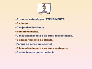 O  que se entende por  ATENDIMENTO. O cliente. O objectivo do cliente. Mau atendimento. O mau atendimento e as suas desvantagens. O comportamento do cliente. Porque se perde um cliente? O bom atendimento e as suas vantagens. O atendimento por excelência. 