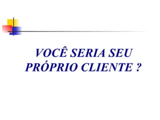 VOCÊ SERIA SEU PRÓPRIO CLIENTE ? 