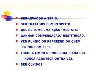 SER LEVADOS A SÉRIO. SER TRATADOS COM RESPEITO. QUE SE TOME UMA AÇÃO IMEDIATA. GANHAR COMPENSAÇÃO/ RESTITUIÇÃO. VER PUNIDO OU REPREENDIDO QUEM  ERROU COM ELES. TIRAR A LIMPO O PROBLEMA, PARA QUE  NUNCA ACONTEÇA OUTRA VEZ. SER OUVIDOS.  OS CLIENTES QUEREM... 