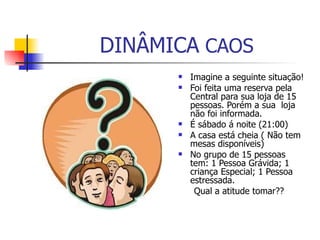 DINÂMICA  CAOS  Imagine a seguinte situação! Foi feita uma reserva pela Central para sua loja de 15 pessoas. Porém a sua  loja não foi informada.  É sábado á noite (21:00)  A casa está cheia ( Não tem mesas disponíveis)  No grupo de 15 pessoas tem: 1 Pessoa Grávida; 1 criança Especial; 1 Pessoa estressada. Qual a atitude tomar??  