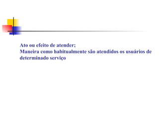 ATENDIMENTO: Ato ou efeito de atender; Maneira como habitualmente são atendidos os usuários de determinado serviço 
