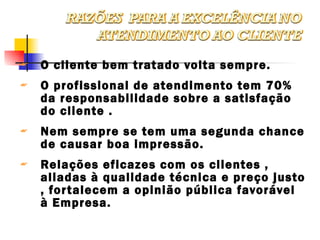 O cliente bem tratado volta sempre. O profissional de atendimento tem 70% da responsabilidade sobre a satisfação do cliente . Nem sempre se tem uma segunda chance de causar boa impressão. Relações eficazes com os clientes , aliadas à qualidade técnica e preço justo , fortalecem a opinião pública favorável à Empresa. 