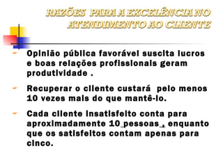 Opinião pública favorável suscita lucros e boas relações profissionais geram produtividade . Recuperar o cliente custará  pelo menos 10 vezes mais do que mantê-lo. Cada cliente insatisfeito conta para aproximadamente 10   pessoas  ,  enquanto que os satisfeitos contam apenas para cinco. 