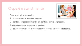 O que é o atendimento
• É o ato ou efeito de atender.
• É a maneira como é atendido o usário.
• É o ponto de impacto onde entra em contacto com o empregado.
• É ter conhecimento profundo do produto.
• É o equilíbrio em relação à eficácia com os clientes e a qualidade técnica.
 