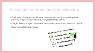 As vantagens de um bom atendimento
• Fidelização - O cliente satisfeito com o atendimento da empresa através de
pessoas, compra mais produtos e serviços tornamdo-se fiel;
• Criação de uma imagem favorável da empresa da empresa na mente do cliente;
• Maior notoridade da empresa;
 