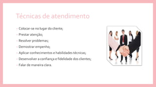 Técnicas de atendimento
• Colocar-se no lugar do cliente;
• Prestar atenção;
• Resolver problemas;
• Demostrar empenho;
• Aplicar conhecimentos e habilidades técnicas;
• Desenvolver a confiança e fidelidade dos clientes;
• Falar de maneira clara.
 