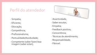 Perfil do atendedor
• Assertividade;
• Saber escutar;
• Empatia;
• Feedback positivo;
• Concorrência;
• Técnicas de atendimento;
• Responsabilidade;
• Fléxivel.
• Simpatia;
• Eficiente;
• Educação;
• Competência;
• Profissionalismo;
• Pontualidade/Assiduidade;
• Competente (saber fazer) boa
imagem (saber estar);
 