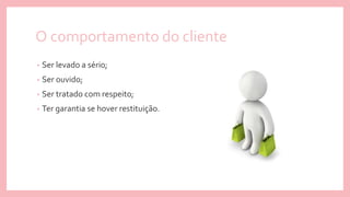 O comportamento do cliente
• Ser levado a sério;
• Ser ouvido;
• Ser tratado com respeito;
• Ter garantia se hover restituição.
 