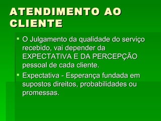 ATENDIMENTO AO CLIENTE O Julgamento da qualidade do serviço recebido, vai depender da EXPECTATIVA E DA PERCEPÇÃO pessoal de cada cliente. Expectativa - Esperança fundada em supostos direitos, probabilidades ou promessas. 