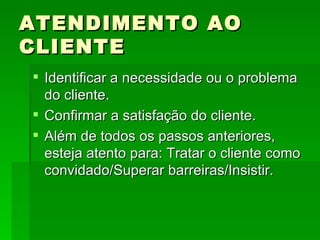 ATENDIMENTO AO CLIENTE Identificar a necessidade ou o problema do cliente. Confirmar a satisfação do cliente. Além de todos os passos anteriores, esteja atento para: Tratar o cliente como convidado/Superar barreiras/Insistir. 
