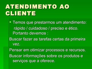 ATENDIMENTO AO CLIENTE Temos que prestarmos um atendimento: rápido / cuidadoso / preciso e ético. Portanto devemos : Buscar fazer as tarefas certas da primeira vez. Pensar em otimizar processos e recursos. Buscar informações sobre os produtos e serviços que a oferece. 
