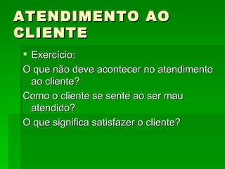 ATENDIMENTO AO CLIENTE Exercício: O que não deve acontecer no atendimento ao cliente? Como o cliente se sente ao ser mau atendido? O que significa satisfazer o cliente?  