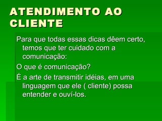 ATENDIMENTO AO CLIENTE Para que todas essas dicas dêem certo, temos que ter cuidado com a comunicação: O que é comunicação? É a arte de transmitir idéias, em uma linguagem que ele ( cliente) possa entender e ouví-los. 