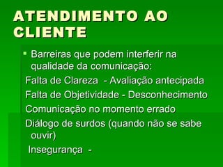 ATENDIMENTO AO CLIENTE Barreiras que podem interferir na qualidade da comunicação: Falta de Clareza  - Avaliação antecipada Falta de Objetividade - Desconhecimento Comunicação no momento errado Diálogo de surdos (quando não se sabe ouvir) Insegurança  -  