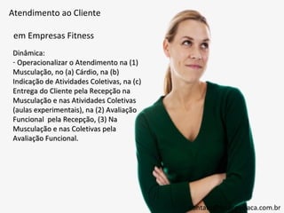 Atendimento ao Cliente

 em Empresas Fitness
Dinâmica:
- Operacionalizar o Atendimento na (1)
Musculação, no (a) Cárdio, na (b)
Indicação de Atividades Coletivas, na (c)
Entrega do Cliente pela Recepção na
Musculação e nas Atividades Coletivas
(aulas experimentais), na (2) Avaliação
Funcional pela Recepção, (3) Na
Musculação e nas Coletivas pela
Avaliação Funcional.




                                            contato@thiagovillaca.com.br
 