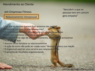 Atendimento ao Cliente
                                                          “descobrir o que as
 em Empresas Fitness                                      pessoas tem em comum
  Relacionamento Interpessoal                             gera empatia”


• Por que as pessoas querem ficar próximas das outras?
• O seria de nós sem os relacionamentos?
• A necessidade de estar sempre certo nos afasta das pessoas
• Aprender a conviver com coisas que não concordamos
• Ao invés de tirar algo de um relacionamento, experimente acrescentar
• Princípio de Bob
• Assumir erros fortalece os relacionamentos
• A ação do outro não pode ser usada como “desculpa” para a sua reação
• É impossível você ter uma carreira sem relacionamentos
• A garantia de resultados organizacionais




                                                          contato@thiagovillaca.com.br
 