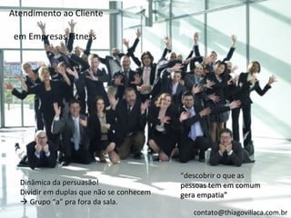 Atendimento ao Cliente

 em Empresas Fitness




                                          “descobrir o que as
  Dinâmica da persuasão!                  pessoas tem em comum
  Dividir em duplas que não se conhecem   gera empatia”
   Grupo “a” pra fora da sala.
                                             contato@thiagovillaca.com.br
 