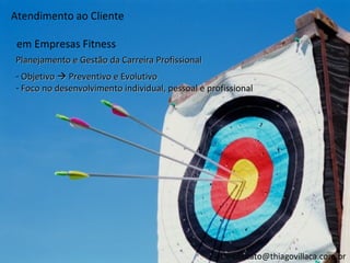 Atendimento ao Cliente

 em Empresas Fitness
Planejamento e Gestão da Carreira Profissional
- Objetivo  Preventivo e Evolutivo
- Foco no desenvolvimento individual, pessoal e profissional




                                                      contato@thiagovillaca.com.br
 