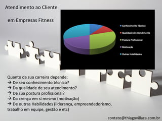 Atendimento ao Cliente

 em Empresas Fitness




Quanto da sua carreira depende:
 De seu conhecimento técnico?
 Da qualidade de seu atendimento?
 De sua postura profissional?
 Da crença em si mesmo (motivação)
 De outras Habilidades (liderança, empreendedorismo,
trabalho em equipe, gestão e etc)
                                                  contato@thiagovillaca.com.br
 