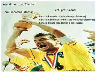 Atendimento ao Cliente
                                     Perfil profissional
 em Empresas Fitness
                         Cenário Passado (academias e professores)
                         Cenário Contemporâneo (academias e professores)
                         Cenário Futuro (academias e professores)




                                             contato@thiagovillaca.com.br
 