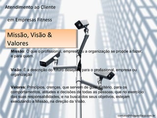 Atendimento ao Cliente

 em Empresas Fitness

Missão, Visão &
Valores
  Missão: O que o profissional, empresa ou a organização se propõe a fazer,
  e para quem.


  Visão: É a descrição do futuro desejado para o profissional, empresa ou
  organização


  Valores: Princípios, crenças, que servem de guia. Critério, para os
  comportamentos, atitudes e decisões de todas as pessoas, que no exercício
  das suas responsabilidades, e na busca dos seus objetivos, estejam
  executando a Missão, na direção da Visão.


                                                              contato@thiagovillaca.com.br
 