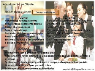 Atendimento ao Cliente

 em Empresas Fitness        Contextualizando:

             Aluno                                     Cliente
 Geralmente não paga a conta           É ele quem paga a conta e utiliza o serviço
 Segue ordens e apresenta tarefas      Da ordens e sugere mudanças
 Possui objetivos claros               Possui um sonho
 Sabe a regra do jogo                  Não imagina como as coisas funcionam
 Trata a instituição como obrigação    Trata a instituição como lazer
 Busca um objetivo tangível            Busca um objetivo abstrato
 Esta vinculado até o fim do período   Desiste quando quiser
 É preso a uma rotina                  Cria a sua rotina

             Ambos
 Se envolvem com o professor(a) e com a aula
 Necessitam de novos estímulos e uma periodização (provas e testes / festas e
 eventos)
 Sentem necessidade de progredir com o tempo e não querem ficar pra trás
 Querem ser aceitos e fazer parte de tribos
 Se comportam de acordo com as prioridades         contato@thiagovillaca.com.br
 