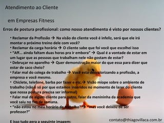 Atendimento ao Cliente

  em Empresas Fitness
Erros de postura profissional: como nosso atendimento é visto por nossos clientes?
   • Reclamar da Profissão  Na visão do cliente você é infeliz, será que ele irá
   montar o próximo treino dele com você?
   • Reclamar da carga horária  O cliente sabe que foi você que escolhei isso
   • “Aff... ainda faltam duas horas pra ir embora”  Qual é a vontade de estar em
   um lugar que as pessoas que trabalham nele não gostam de estar?
   • Debruçar no aparelho  Quer demonstração maior do que essa para dizer que
   estar de saco cheio?
   • Falar mal do colega de trabalho  Você esta desvalorizando a profissão, a
   empresa e você mesmo.
   • Chiclete, telefone, barba por fazer e etc. Visão míope sobre o ambiente de
   trabalho (não é só por que estamos inseridos no momento de lazer do cliente
   que nossa postura precisa ser informal)
   • Falar mal de algum cliente para outro, falar da menininha da academia que
   você saiu no fim de semana.
   • “não estou no meu horário de trabalho”  “mas você deixou de ser
   professor?”

   E isso tudo gera a seguinte imagem:                      contato@thiagovillaca.com.br
 