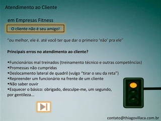Atendimento ao Cliente

 em Empresas Fitness
  O cliente não é seu amigo!

“ou melhor, ele é. até você ter que dar o primeiro ‘não’ pra ele”

Principais erros no atendimento ao cliente?

•Funcionários mal treinados (treinamento técnico e outras competências)
•Promessas não cumpridas
•Deslocamento lateral de quadril (vulgo “tirar o seu da reta”)
•Repreender um funcionário na frente de um cliente
•Não saber ouvir
•Esquecer o básico: obrigado, desculpe-me, um segundo,
por gentileza...




                                                       contato@thiagovillaca.com.br
 