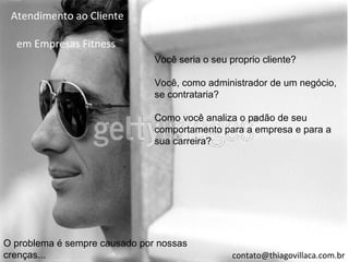 Atendimento ao Cliente

  em Empresas Fitness
                               Você seria o seu proprio cliente?

                               Você, como administrador de um negócio,
                               se contrataria?

                               Como você analiza o padão de seu
                               comportamento para a empresa e para a
                               sua carreira?




O problema é sempre causado por nossas
crenças...                                       contato@thiagovillaca.com.br
 