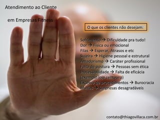 Atendimento ao Cliente

 em Empresas Fitness
                            O que os clientes não desejam:

                         Sofrimento  Dificuldade pra tudo!
                         Dor  Física ou emocional
                         Filas  Esperar, Atrasos e etc
                         Sujeira  Higiene pessoal e estrutural
                         Amadorismo  Caráter profissional
                         Falta de postura  Pessoas sem ética
                         Inacessibilidade  Falta de eficácia
                         (exemplo loja centauro)
                         Excesso de procedimentos  Burocracia
                         Multas  Surpresas desagradáveis




                                      contato@thiagovillaca.com.br
 