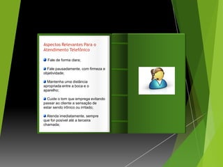 Aspectos Relevantes Para o
Atendimento Telefônico

  Fale de forma clara;

  Fale pausadamente, com firmeza e   Introdução
objetividade;

  Mantenha uma distância
apropriada entre a boca e o
aparelho;

  Cuide o tom que emprega evitando
passar ao cliente a sensação de
estar sendo irônico ou irritado;

  Atenda imediatamente, sempre
que for posível até a terceira
chamada;
 