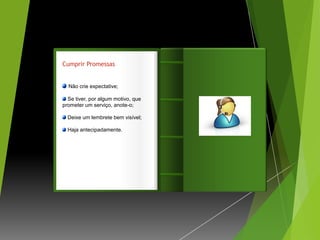 Cumprir Promessas


  Não crie expectative;

  Se tiver, por algum motivo, que   Introdução
prometer um serviço, anote-o;

  Deixe um lembrete bem visível;

  Haja antecipadamente.
 