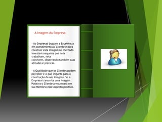 A Imagem da Empresa


- As Empresas buscam a Excelência
em atendimento ao Cliente e para
construir esta imagem no mercado      Introdução
investem naqueles que nela
trabalham, nela
convivem, observando também suas
atitudes e práticas.

- A Qualidade que os Clientes podem
perceber é o que importa para a
construção dessas Imagens. Se a
Empresa transmite uma Imagem
Positiva o Cliente armazenará em
sua Memória esse aspecto positivo.
 
