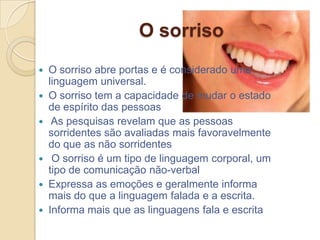 O sorriso
 O sorriso abre portas e é considerado uma
  linguagem universal.
 O sorriso tem a capacidade de mudar o estado
  de espírito das pessoas
 As pesquisas revelam que as pessoas
  sorridentes são avaliadas mais favoravelmente
  do que as não sorridentes
 O sorriso é um tipo de linguagem corporal, um
  tipo de comunicação não-verbal
 Expressa as emoções e geralmente informa
  mais do que a linguagem falada e a escrita.
 Informa mais que as linguagens fala e escrita
 