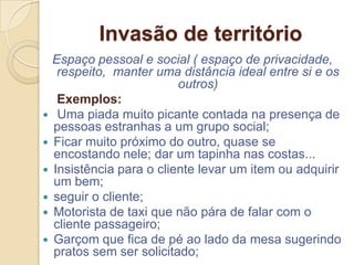 Invasão de território
    Espaço pessoal e social ( espaço de privacidade,
     respeito, manter uma distância ideal entre si e os
                           outros)
     Exemplos:
    Uma piada muito picante contada na presença de
    pessoas estranhas a um grupo social;
   Ficar muito próximo do outro, quase se
    encostando nele; dar um tapinha nas costas...
   Insistência para o cliente levar um item ou adquirir
    um bem;
   seguir o cliente;
   Motorista de taxi que não pára de falar com o
    cliente passageiro;
   Garçom que fica de pé ao lado da mesa sugerindo
    pratos sem ser solicitado;
 