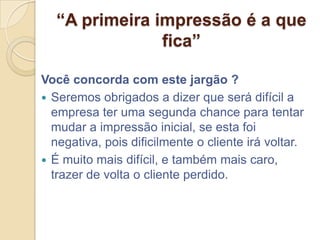 “A primeira impressão é a que
               fica”

Você concorda com este jargão ?
 Seremos obrigados a dizer que será difícil a
  empresa ter uma segunda chance para tentar
  mudar a impressão inicial, se esta foi
  negativa, pois dificilmente o cliente irá voltar.
 É muito mais difícil, e também mais caro,
  trazer de volta o cliente perdido.
 