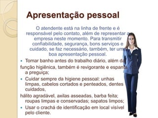 Apresentação pessoal
        O atendente está na linha de frente e é
   responsável pelo contato, além de representar a
       empresa neste momento. Para transmitir
      confiabilidade, segurança, bons serviços e
     cuidado, se faz necessário, também, ter uma
              boa apresentação pessoal.
 Tomar banho antes do trabalho diário, além da
função higiênica, também é revigorante e espanta
  a preguiça;
 Cuidar sempre da higiene pessoal: unhas
  limpas, cabelos cortados e penteados, dentes
  cuidados,
hálito agradável, axilas asseadas, barba feita;
  roupas limpas e conservadas; sapatos limpos;
 Usar o crachá de identificação em local visível
  pelo cliente.
 