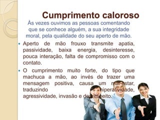 Cumprimento caloroso
      Às vezes ouvimos as pessoas comentando
       que se conhece alguém, a sua integridade
      moral, pela qualidade do seu aperto de mão.
   Aperto de mão frouxo transmite apatia,
    passividade, baixa energia, desinteresse,
    pouca interação, falta de compromisso com o
    contato.
   O cumprimento muito forte, do tipo que
    machuca a mão, ao invés de trazer uma
    mensagem positiva, causa um mal-estar,
    traduzindo                      hiperatividade,
    agressividade, invasão e desrespeito.
 