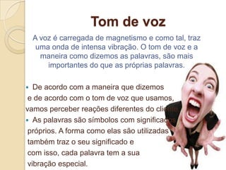Tom de voz
    A voz é carregada de magnetismo e como tal, traz
     uma onda de intensa vibração. O tom de voz e a
      maneira como dizemos as palavras, são mais
        importantes do que as próprias palavras.

  De acordo com a maneira que dizemos
 e de acordo com o tom de voz que usamos,
vamos perceber reações diferentes do cliente.
 As palavras são símbolos com significados
 próprios. A forma como elas são utilizadas
 também traz o seu significado e
 com isso, cada palavra tem a sua
 vibração especial.
 