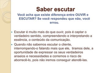 Saber escutar
    Você acha que existe diferença entre OUVIR e
     ESCUTAR? Se você respondeu que não, você
                        errou.

 Escutar é muito mais do que ouvir, pois é captar o
  verdadeiro sentido, compreendendo e interpretando a
  essência, o conteúdo da comunicação.
 Quando não sabemos escutar o cliente,
  interrompendo-o falando mais que ele, tiramos dele, a
  oportunidade de expressar os seus verdadeiros
  anseios e necessidades e corremos o risco de
  aborrecê-lo, pois não iremos conseguir atendê-las.
 