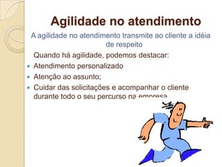 Agilidade no atendimento
 A agilidade no atendimento transmite ao cliente a idéia
                        de respeito
  Quando há agilidade, podemos destacar:
 Atendimento personalizado
 Atenção ao assunto;
 Cuidar das solicitações e acompanhar o cliente
  durante todo o seu percurso na empresa.
 