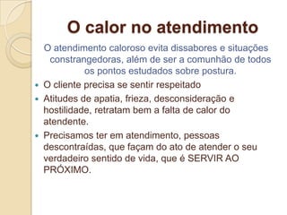 O calor no atendimento
    O atendimento caloroso evita dissabores e situações
     constrangedoras, além de ser a comunhão de todos
              os pontos estudados sobre postura.
   O cliente precisa se sentir respeitado
   Atitudes de apatia, frieza, desconsideração e
    hostilidade, retratam bem a falta de calor do
    atendente.
   Precisamos ter em atendimento, pessoas
    descontraídas, que façam do ato de atender o seu
    verdadeiro sentido de vida, que é SERVIR AO
    PRÓXIMO.
 